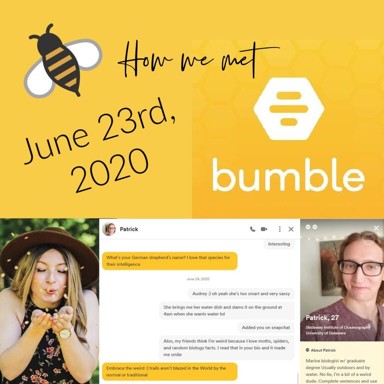 On June 23rd, 2020, we both logged into our Bumble social media accounts, came across each other's profiles, and instantly hit it off.  We went from Bumble to almost instant honey-status with how much we loved communicating over the phone!