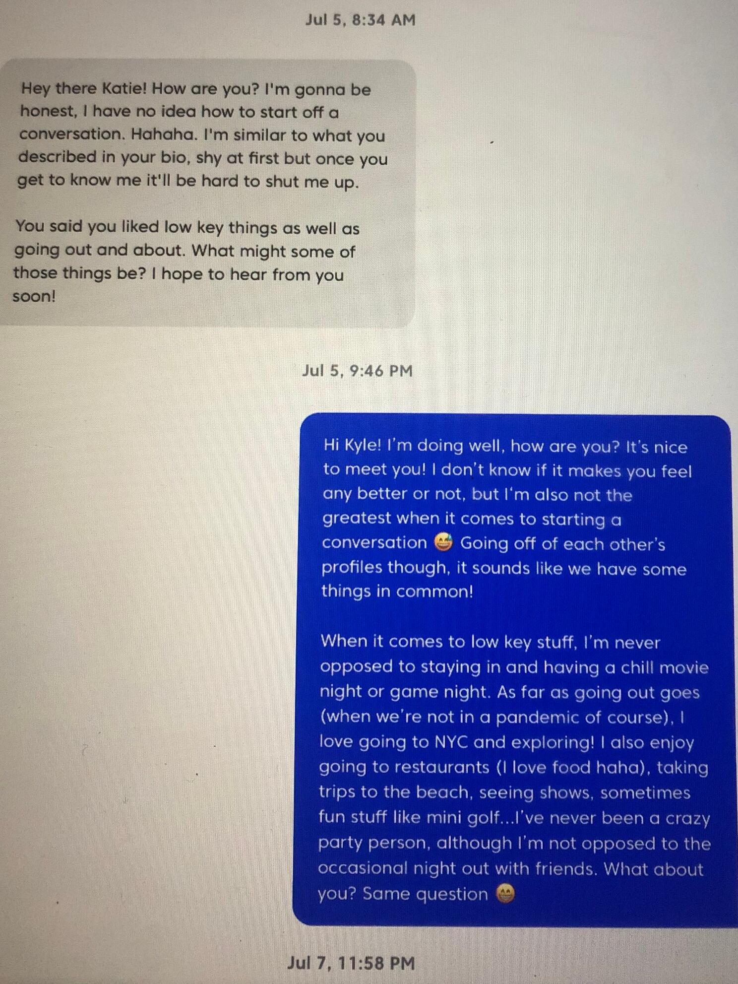 Kyle: I had absolutely no idea how to start a conversation, especially with a girl that I was attempting to flirt with. I cannot flirt at all :D -----------------------------------------------------------------Katie: After a year and a half of hearing just about every pick up line you can think of on dating apps, it was extremely refreshing to get a message from a guy who was just being genuine.
