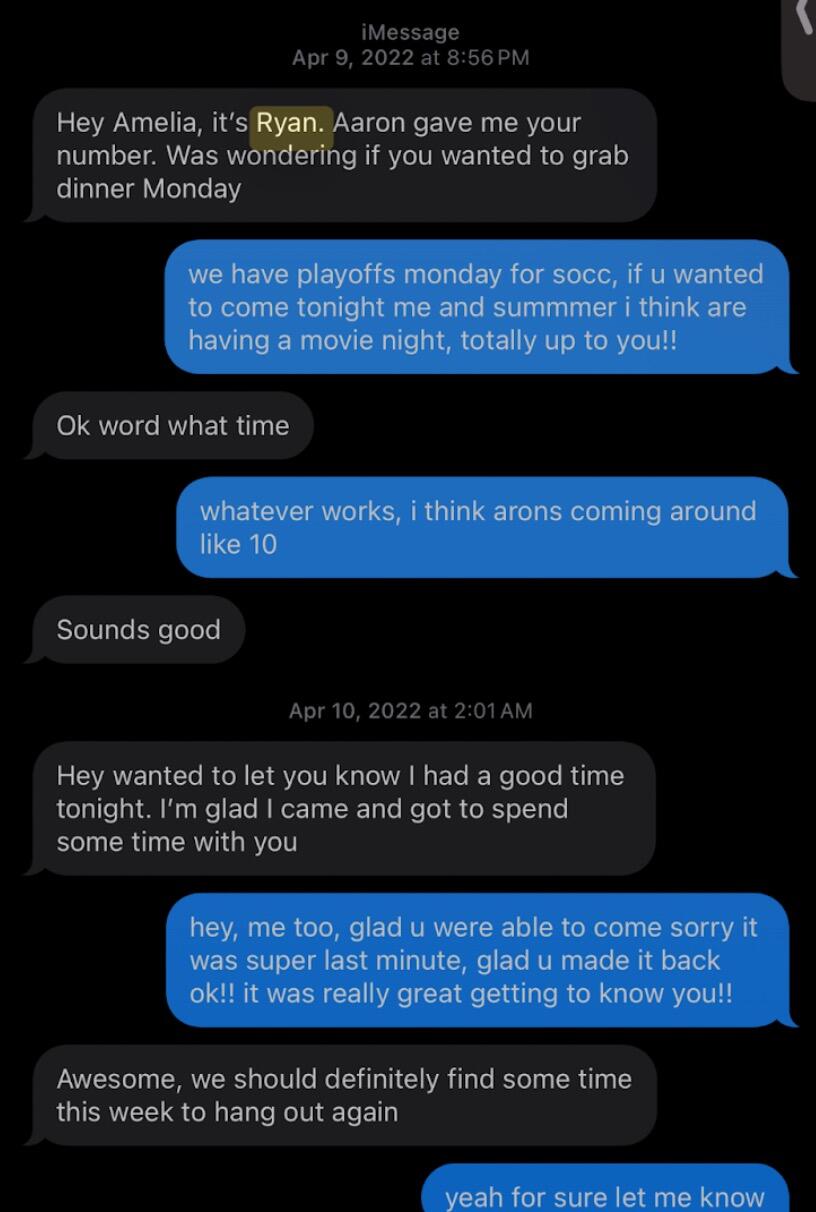 After Amelia left the party, I (Ryan) texted Amelia. I suggested dinner, but I guess I had left a pretty good impression on her because she invited me to her dorm room to watch a movie. 

I (Amelia) tried to put on Penguins of Madagascar, but Ryan quickly switched it to something "better", the Tiger Woods Documentary. After finishing the movie Ryan and I talked for hours getting to know one another. That night, we shared our first kiss together.
