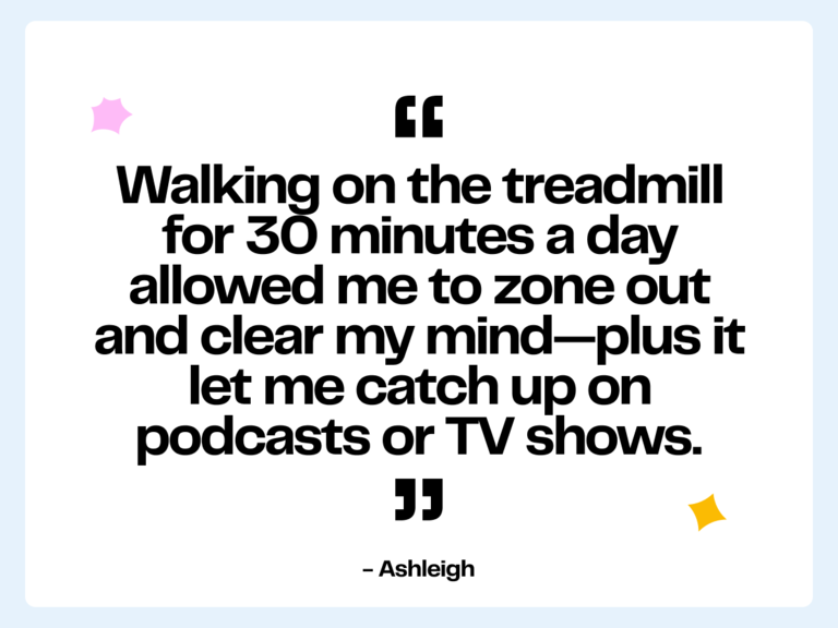 Walking on the treadmill for 30 minutes a day allowed me to zone out and clear my mind—plus it let me catch up on podcasts or TV shows. -Ashleigh