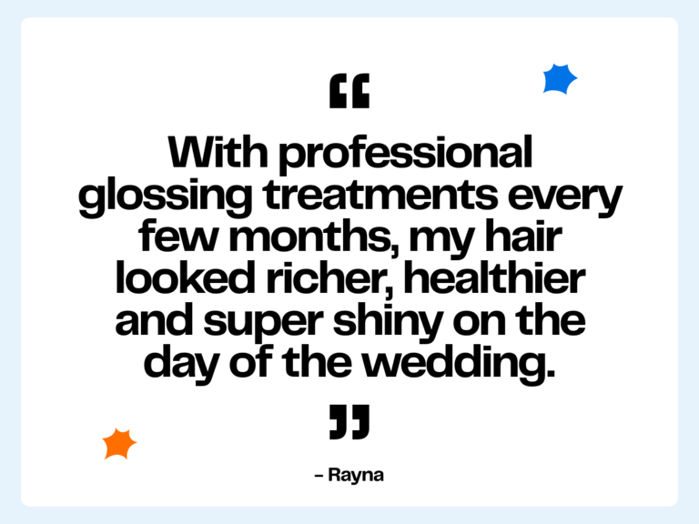 "With professional glossing treatments every few months, my hair looked richer, healthier and super shiny on the day of the wedding." -Rayna