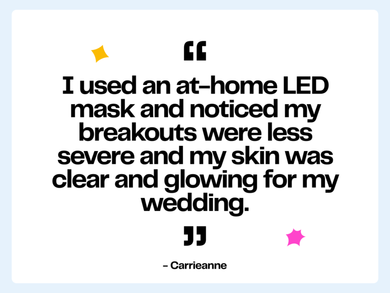 I used an at-home LED mask and noticed my breakouts were less severe and my skin was clear and glowing for my wedding." -Carrieanne