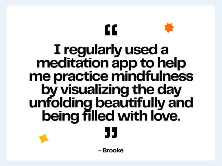 I regularly used a meditation app to help me practice mindfulness by visualizing the day unfolding beautifully and being filled with love. -Brooke
