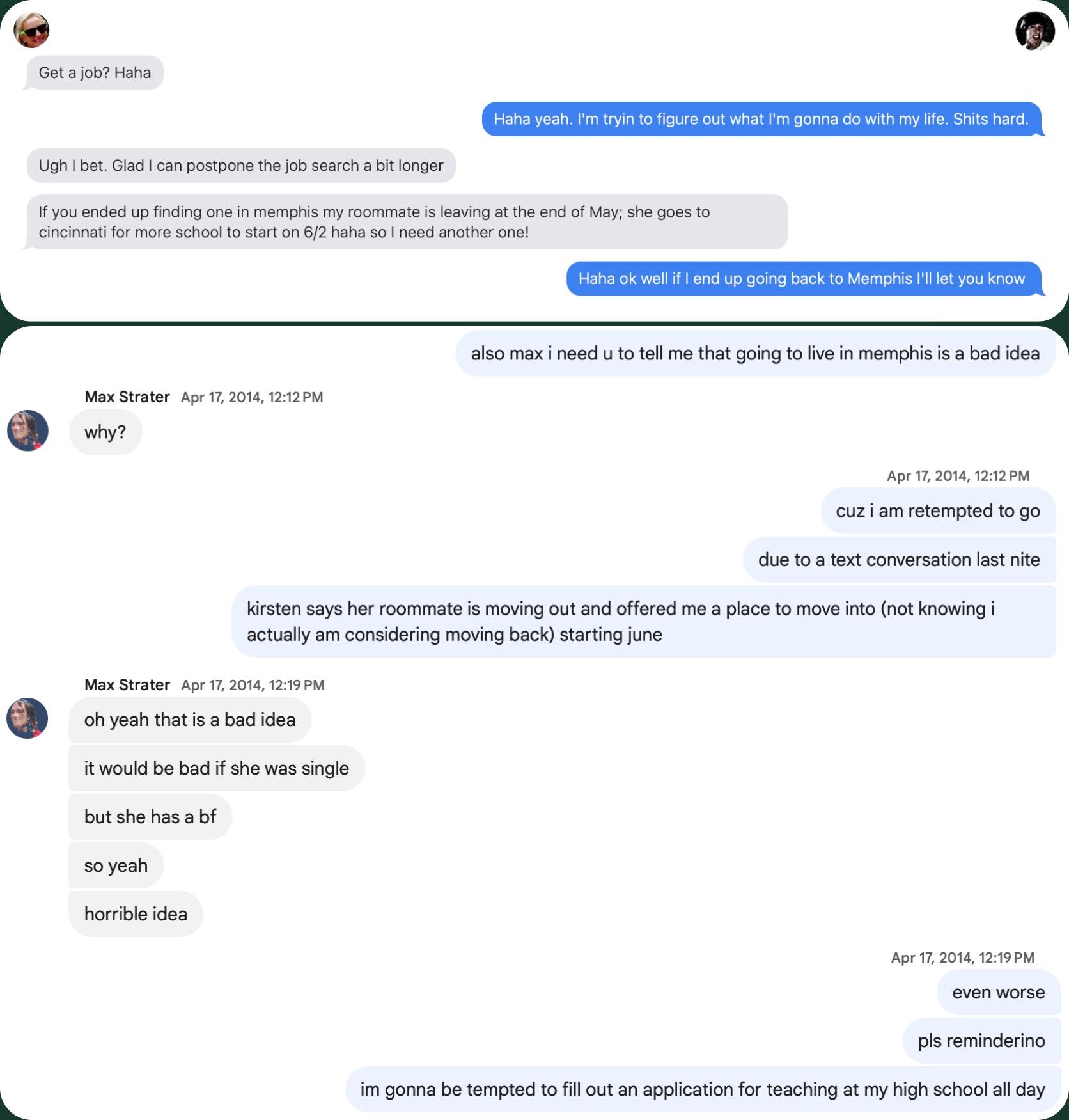 The year 2014 was Tyler's Annus Horibilis and he is grappling having to Master out of Grad School (which he ultimately was unable to do) and find a new path in life. Kirsten invites him to be her roommate in Memphis, a proposition he sorely wants to agree to but knows would be perilous due to his lasting affection for her. He recruits Max Strater (now a groomsman) to "hold him back" and convince him not to make the move.
